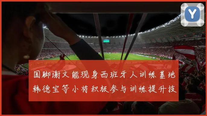 国脚谢文能现身西班牙人训练基地韩德宝等小将积极参与训练提升技艺