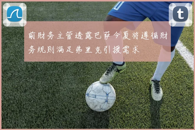 前财务主管透露巴萨今夏将遵循财务规则满足弗里克引援需求