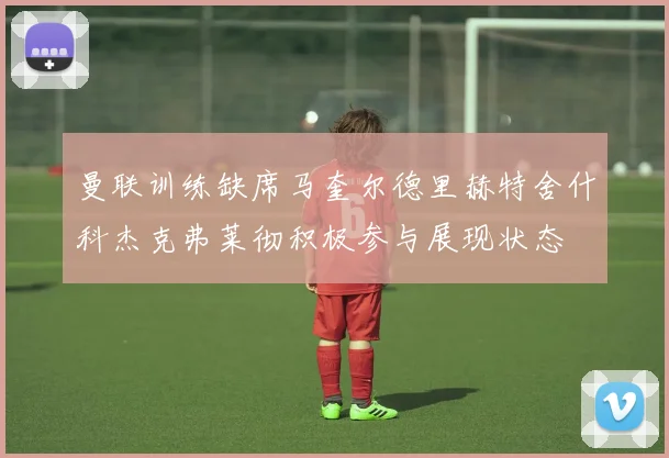 曼联训练缺席马奎尔德里赫特舍什科杰克弗莱彻积极参与展现状态