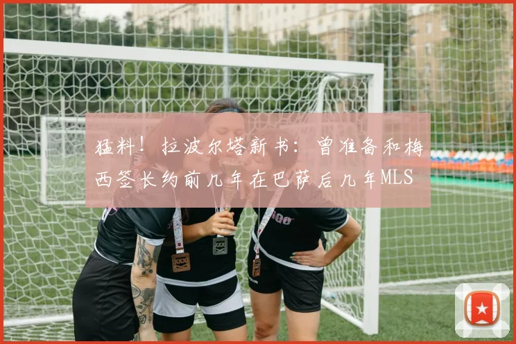猛料！拉波尔塔新书：曾准备和梅西签长约前几年在巴萨后几年MLS