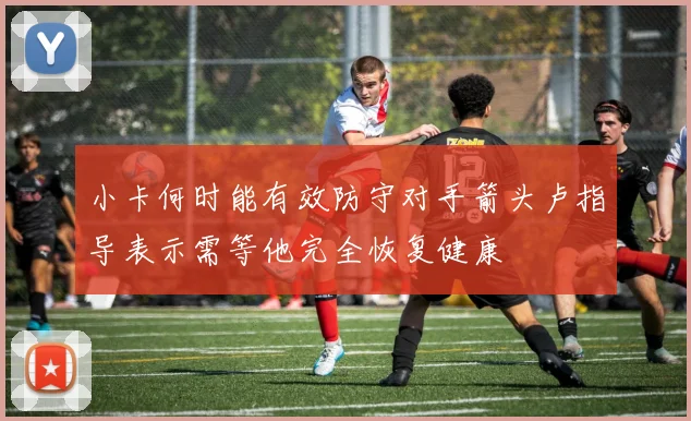 小卡何时能有效防守对手箭头卢指导表示需等他完全恢复健康