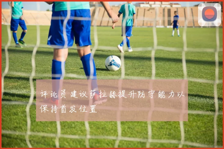 评论员建议萨拉赫提升防守能力以保持首发位置