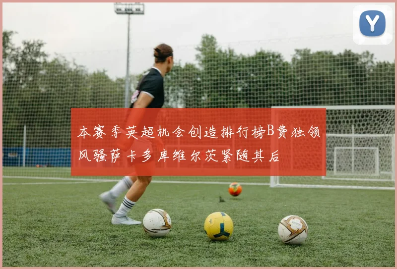 本赛季英超机会创造排行榜B费独领风骚萨卡多库维尔茨紧随其后
