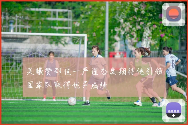 吴曦赞邵佳一严谨态度期待他引领国家队取得优异成绩