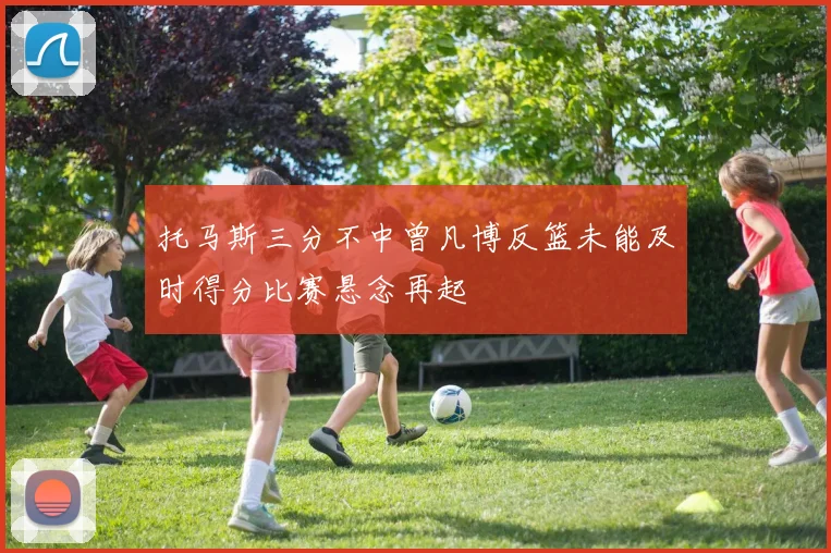 托马斯三分不中曾凡博反篮未能及时得分比赛悬念再起