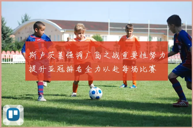 斯卢茨基强调广岛之战重要性努力提升亚冠排名全力以赴每场比赛