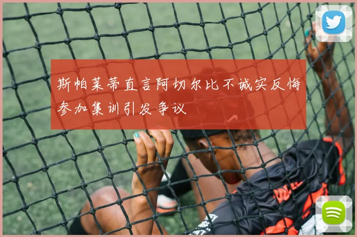 斯帕莱蒂直言阿切尔比不诚实反悔参加集训引发争议