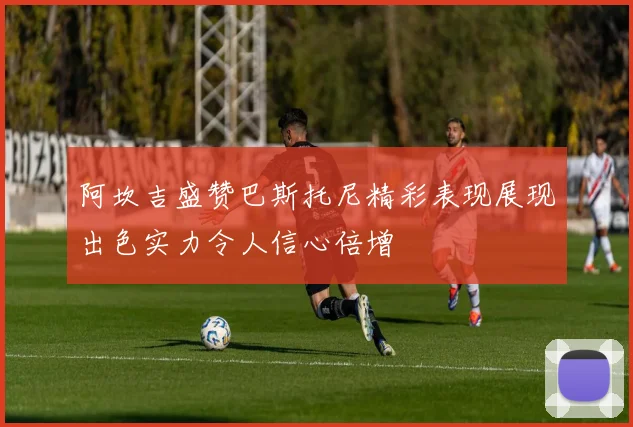 阿坎吉盛赞巴斯托尼精彩表现展现出色实力令人信心倍增