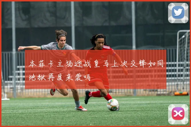 本菲卡主场迎战皇马上次交锋如同地狱再度来袭吗