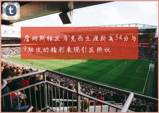 詹姆斯转发马克西生涯新高54分与9助攻的精彩表现引发热议