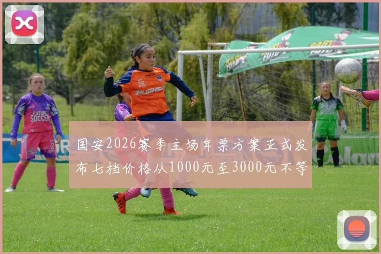 国安2026赛季主场年票方案正式发布七档价格从1000元至3000元不等