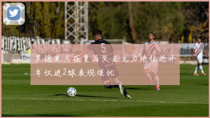 罗德里戈在皇马失去主力地位近半年仅进2球表现堪忧