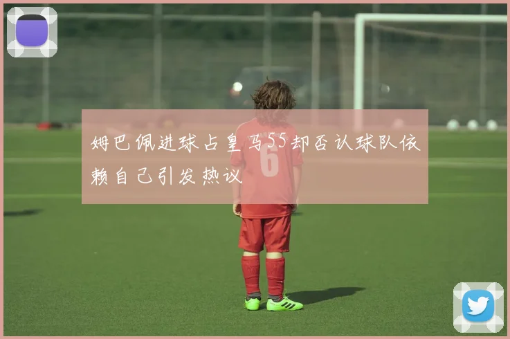 姆巴佩进球占皇马55却否认球队依赖自己引发热议