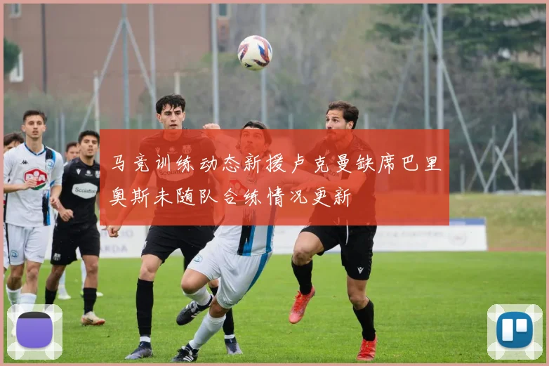 马竞训练动态新援卢克曼缺席巴里奥斯未随队合练情况更新