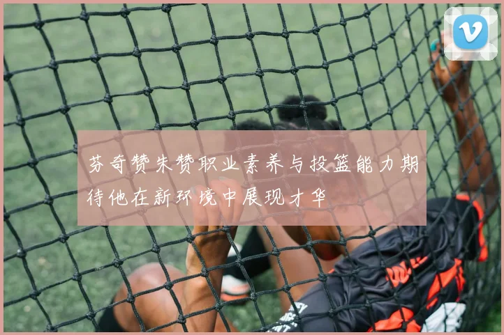 芬奇赞朱赞职业素养与投篮能力期待他在新环境中展现才华