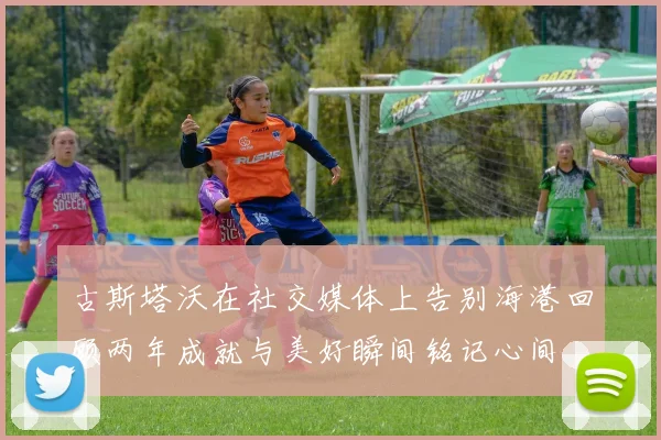古斯塔沃在社交媒体上告别海港回顾两年成就与美好瞬间铭记心间