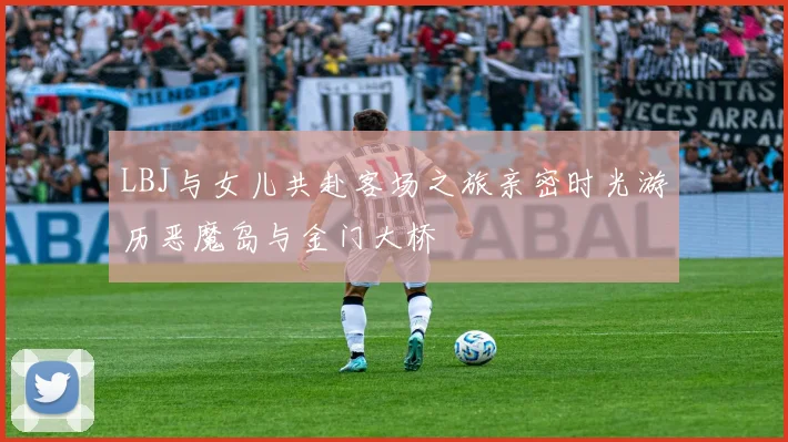 LBJ与女儿共赴客场之旅亲密时光游历恶魔岛与金门大桥