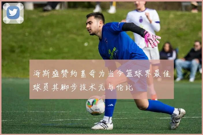 海斯盛赞约基奇为当今篮球界最佳球员其脚步技术无与伦比
