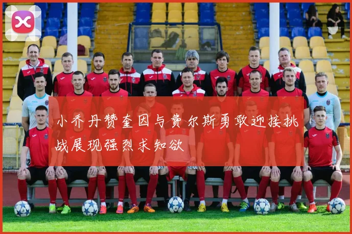 小乔丹赞奎因与费尔斯勇敢迎接挑战展现强烈求知欲