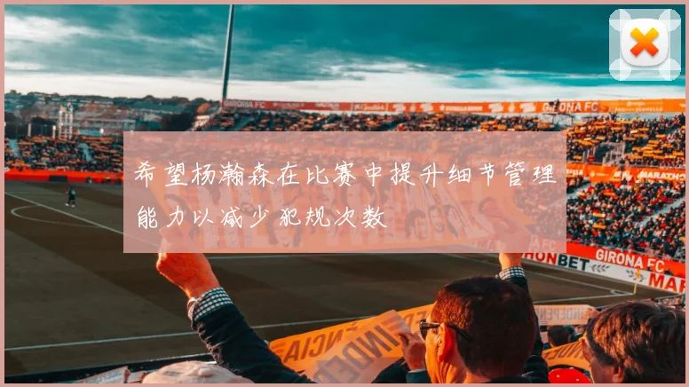 希望杨瀚森在比赛中提升细节管理能力以减少犯规次数