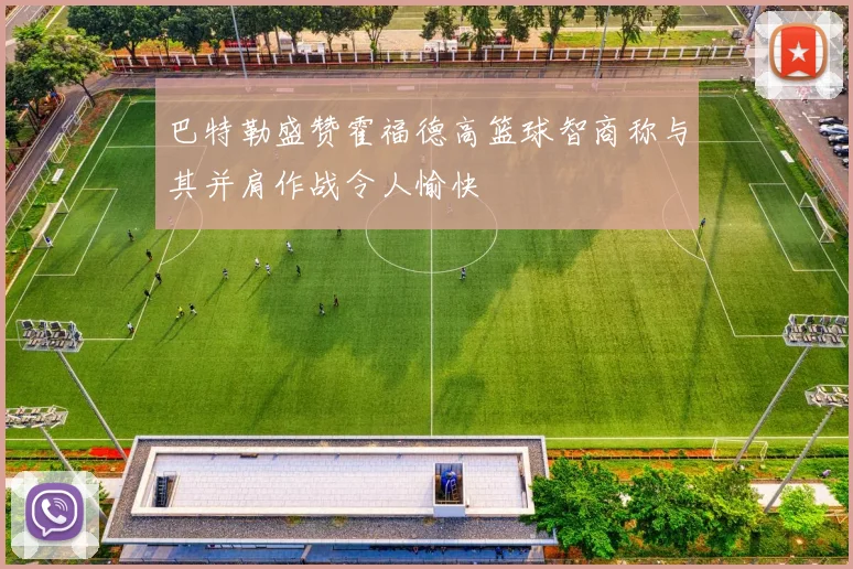 巴特勒盛赞霍福德高篮球智商称与其并肩作战令人愉快