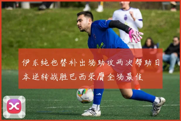 伊东纯也替补出场助攻两次帮助日本逆转战胜巴西荣膺全场最佳