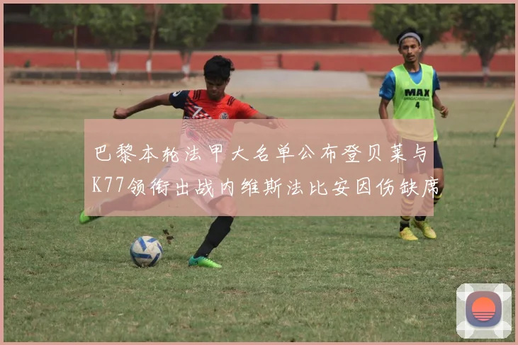 巴黎本轮法甲大名单公布登贝莱与K77领衔出战内维斯法比安因伤缺席